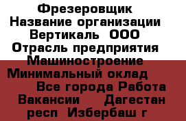 Фрезеровщик › Название организации ­ Вертикаль, ООО › Отрасль предприятия ­ Машиностроение › Минимальный оклад ­ 55 000 - Все города Работа » Вакансии   . Дагестан респ.,Избербаш г.